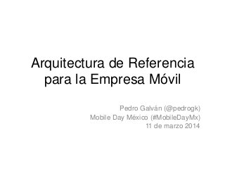 Arquitectura de Referencia
para la Empresa Móvil
Pedro Galván (@pedrogk)
Mobile Day México (#MobileDayMx)
11 de marzo 2014
 