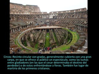Circos: Recinto circular con gradas, generalmente cubierto con una gran
carpa, en que se ofrece al público un espectáculo, como las luchas
entre gladiadores (en las que el cesar determinaba el destino del
perdedor) o de estos enfrentándose a fieras. También fue lugar de
martirio de los primeros cristianos.
 