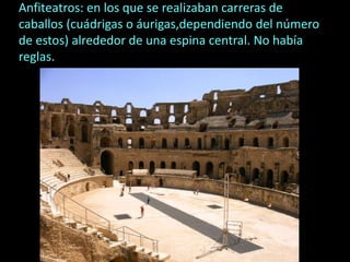 Anfiteatros: en los que se realizaban carreras de
caballos (cuádrigas o áurigas,dependiendo del número
de estos) alrededor de una espina central. No había
reglas.
 