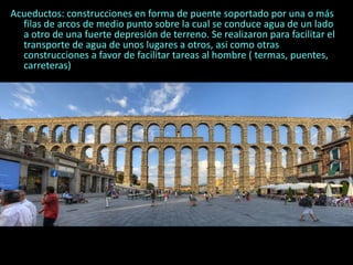 Acueductos: construcciones en forma de puente soportado por una o más
filas de arcos de medio punto sobre la cual se conduce agua de un lado
a otro de una fuerte depresión de terreno. Se realizaron para facilitar el
transporte de agua de unos lugares a otros, asi como otras
construcciones a favor de facilitar tareas al hombre ( termas, puentes,
carreteras)
 