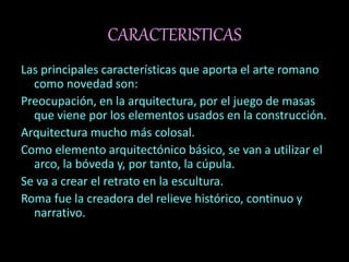 CARACTERISTICAS
Las principales características que aporta el arte romano
como novedad son:
Preocupación, en la arquitectura, por el juego de masas
que viene por los elementos usados en la construcción.
Arquitectura mucho más colosal.
Como elemento arquitectónico básico, se van a utilizar el
arco, la bóveda y, por tanto, la cúpula.
Se va a crear el retrato en la escultura.
Roma fue la creadora del relieve histórico, continuo y
narrativo.
 