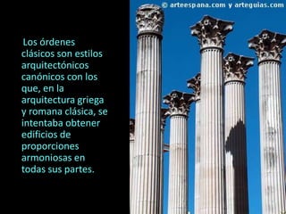 Los órdenes
clásicos son estilos
arquitectónicos
canónicos con los
que, en la
arquitectura griega
y romana clásica, se
intentaba obtener
edificios de
proporciones
armoniosas en
todas sus partes.
 
