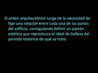 El orden arquitectónico surge de la necesidad de
fijar una relación entre cada una de las partes
del edificio, consiguiendo definir un patrón
estético que reproduzca el ideal de belleza del
periodo histórico de qué se trate.
 