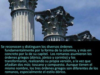 Se reconocen y distinguen los diversos órdenes
fundamentalmente por la forma de la columna, y más en
concreto por la de su capitel. Los romanos asumieron los
órdenes griegos (dórico, jónico y corintio) y los
transformaron, realizando su propia versión, a la vez que
añadían dos más: toscano y compuesto. Aunque tienen el
mismo nombre, los tres órdenes griegos son diferentes de los
romanos, especialmente el estilo dórico.
 