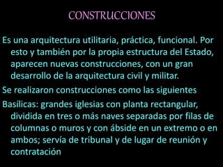CONSTRUCCIONES
Es una arquitectura utilitaria, práctica, funcional. Por
esto y también por la propia estructura del Estado,
aparecen nuevas construcciones, con un gran
desarrollo de la arquitectura civil y militar.
Se realizaron construcciones como las siguientes
Basílicas: grandes iglesias con planta rectangular,
dividida en tres o más naves separadas por filas de
columnas o muros y con ábside en un extremo o en
ambos; servía de tribunal y de lugar de reunión y
contratación
 