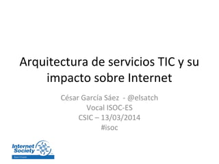 Arquitectura de servicios TIC y su
impacto sobre Internet
César García Sáez - @elsatch
Vocal ISOC-ES
CSIC – 13/03/2014
#isoc
 