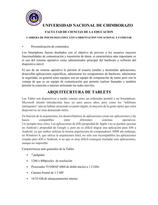 UNIVERSIDAD NACIONAL DE CHIMBORAZO
FACULTAD DE CIENCIAS DE LA EDUCACION
CARRERA DE PSICOLOGIA EDUCATIVA ORIENTACION VOCACIONAL Y FAMILIAR
• Personalización de contenidos.
Los Smartphone fueron diseñados con el objetivo de proveer a los usuarios mayores
funcionalidades de comunicación y trasmisión de datos, si característica más importante es
el uso del sistema operativo como administrador principal del hardware y software del
dispositivo móvil.
El uso de un sistema operativo le permite al usuario instalar y desinstalar aplicaciones,
desarrollar aplicaciones específicas, administrar los componentes de hardware, administrar
la seguridad, en general estos equipos son un equipo de computación de mano pero con la
ventaja de que es un equipo de comunicación que permite realizar llamadas y también
permite la conexión a internet utilizando las redes móviles.
ARQUITECRTURA DE TABLETS
Las Tablet son dispositivos a medio camino entre un ordenador portátil y un Smartphone.
Microsoft intentó introducirlas hace ya unos pocos años, pero como los “teléfonos
inteligentes” aún no habían alcanzado su punto álgido, la mayoría de la gente opinó que estos
dispositivos no eran demasiado útiles.
En función de la arquitectura, los desarrolladores de aplicaciones crean sus aplicaciones y las
hacen compatibles entre diferentes sistemas operativos.
Un ejemplo muy claro: Las aplicaciones de iOS (propiedad de Apple ) no se pueden ejecutar
en Android ( propiedad de Google ), pero no es difícil migrar una aplicación para iOS a
Android, ya que ambos utilizan la misma arquitectura de computadores ARM sin embargo,
en Windows 8, que utiliza la arquitectura Intel, no sólo son incompatibles las aplicaciones
creadas para iOS o Android, si no que es muy difícil conseguir trasladar esas aplicaciones,
aunque no imposible
Características más generales de la Tablet
 7 pulgadas
 1280 x 800pixeles de resolución
 Procesador TI OMAP 4460 de doble núcleo a 1.2 GHz
 Cámara frontal de 1.3 MP
 16/32 GB de almacenamiento interno
 