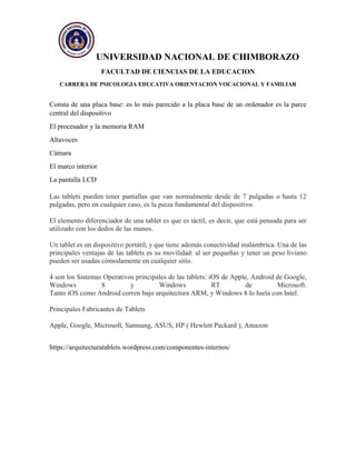 UNIVERSIDAD NACIONAL DE CHIMBORAZO
FACULTAD DE CIENCIAS DE LA EDUCACION
CARRERA DE PSICOLOGIA EDUCATIVA ORIENTACION VOCACIONAL Y FAMILIAR
Consta de una placa base: es lo más parecido a la placa base de un ordenador es la parce
central del dispositivo
El procesador y la memoria RAM
Altavoces
Cámara
El marco interior
La pantalla LCD
Las tablets pueden tener pantallas que van normalmente desde de 7 pulgadas o hasta 12
pulgadas, pero en cualquier caso, es la pieza fundamental del dispositivo.
El elemento diferenciador de una tablet es que es táctil, es decir, que está pensada para ser
utilizado con los dedos de las manos.
Un tablet es un dispositivo portátil, y que tiene además conectividad inalámbrica. Una de las
principales ventajas de las tablets es su movilidad: al ser pequeñas y tener un peso liviano
pueden ser usadas cómodamente en cualquier sitio.
4 son los Sistemas Operativos principales de las tablets: iOS de Apple, Android de Google,
Windows 8 y Windows RT de Microsoft.
Tanto iOS como Android corren bajo arquitectura ARM, y Windows 8 lo haría con Intel.
Principales Fabricantes de Tablets
Apple, Google, Microsoft, Samsung, ASUS, HP ( Hewlett Packard ), Amazon
https://arquitecturatablets.wordpress.com/componentes-internos/
 