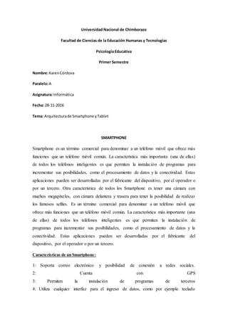 Universidad Nacional de Chimborazo
Facultad de Ciencias de la Educación Humanas y Tecnologías
Psicología Educativa
Primer Semestre
Nombre:KarenCórdova
Paralelo:A
Asignatura: Informática
Fecha: 28-11-2016
Tema: Arquitecturade Smartphone yTablet
SMARTPHONE
Smartphone es un término comercial para denominar a un teléfono móvil que ofrece más
funciones que un teléfono móvil común. La característica más importante (una de ellas)
de todos los teléfonos inteligentes es que permiten la instalación de programas para
incrementar sus posibilidades, como el procesamiento de datos y la conectividad. Estas
aplicaciones pueden ser desarrolladas por el fabricante del dispositivo, por el operador o
por un tercero. Otra característica de todos los Smartphone es tener una cámara con
muchos megapíxeles, con cámara delantera y trasera para tener la posibilidad de realizar
los famosos selfies. Es un término comercial para denominar a un teléfono móvil que
ofrece más funciones que un teléfono móvil común. La característica más importante (una
de ellas) de todos los teléfonos inteligentes es que permiten la instalación de
programas para incrementar sus posibilidades, como el procesamiento de datos y la
conectividad. Estas aplicaciones pueden ser desarrolladas por el fabricante del
dispositivo, por el operador o por un tercero.
Características de un Smartphone:
1: Soporta correo electrónico y posibilidad de conexión a redes sociales.
2: Cuenta con GPS
3: Permiten la instalación de programas de terceros
4: Utiliza cualquier interfaz para el ingreso de datos, como por ejemplo teclado
 