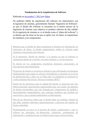 Fundamentos de la Arquitectura de Software
Publicado en noviembre 7, 2012 por Editor
No podemos hablar de arquitectura del software sin relacionarnos con
la ingeniería de sistemas, generalmente llamada “Ingeniería de Software”,
ya que el diseño del software se encuentra en el núcleo técnico de la
Ingeniería de sistemas cuyo objetivo es producir software de alta calidad.
En la ingeniería de sistemas se ve al diseño como el “plano del software” y
se destaca que las áreas en las que se aplica son: los datos, la arquitectura,
las interfaces y los componentes.
Mientras que el diseño de datos transforma el dominio de información en
estructuras de datos, el diseño arquitectónico define la relación entre
elementos estructurales del software.
Se le denomina “diseño de interfaz” a la manera en que el software se
comunicará dentro de sí mismo, con otros sistemas y con las personas.
El diseño de los componentes transforma elementos estructurales en
descripciones procedimentales.
El proceso de diseño es un proceso interativo que está basado en principios
fundamentales para lograr su eficacia. Inicialmente se presenta en un nivel
de abstracción alto y cada vez se refina más. La calidad de su evolución se
evalúa mediante Revisiones Técnicas Formales (RTF).
Dentro de las directrices para la calidad del diseño se menciona que éste
deberá presentar unaestructura arquitectónica que sea creada con patrones
de diseño reconocibles; que esté formada por componentes de calidad y
funcionalmente independientes; que contenga interfaces que faciliten las
conexiones y que se pueda implementar evolutivamente.
Otra de las directrices indica que el diseño debe ser modular; además de
que debe contener diferentes representaciones y derivarse del análisis de
forma controlada.
Profundizando un poco en el proceso de diseño, explicaremos a qué se
refieren los principios de: abstracción, refinación, ocultamiento de
información y modulación que son básicos para lograr un buen diseño.
 