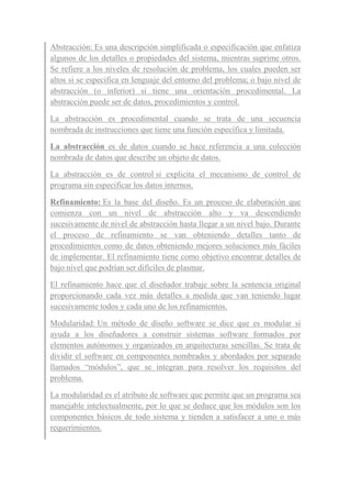 Abstracción: Es una descripción simplificada o especificación que enfatiza
algunos de los detalles o propiedades del sistema, mientras suprime otros.
Se refiere a los niveles de resolución de problema, los cuales pueden ser
altos si se especifica en lenguaje del entorno del problema; o bajo nivel de
abstracción (o inferior) si tiene una orientación procedimental. La
abstracción puede ser de datos, procedimientos y control.
La abstracción es procedimental cuando se trata de una secuencia
nombrada de instrucciones que tiene una función específica y limitada.
La abstracción es de datos cuando se hace referencia a una colección
nombrada de datos que describe un objeto de datos.
La abstracción es de control si explicita el mecanismo de control de
programa sin especificar los datos internos.
Refinamiento: Es la base del diseño. Es un proceso de elaboración que
comienza con un nivel de abstracción alto y va descendiendo
sucesivamente de nivel de abstracción hasta llegar a un nivel bajo. Durante
el proceso de refinamiento se van obteniendo detalles tanto de
procedimientos como de datos obteniendo mejores soluciones más fáciles
de implementar. El refinamiento tiene como objetivo encontrar detalles de
bajo nivel que podrían ser difíciles de plasmar.
El refinamiento hace que el diseñador trabaje sobre la sentencia original
proporcionando cada vez más detalles a medida que van teniendo lugar
sucesivamente todos y cada uno de los refinamientos.
Modularidad: Un método de diseño software se dice que es modular si
ayuda a los diseñadores a construir sistemas software formados por
elementos autónomos y organizados en arquitecturas sencillas. Se trata de
dividir el software en componentes nombrados y abordados por separado
llamados “módulos”, que se integran para resolver los requisitos del
problema.
La modularidad es el atributo de software que permite que un programa sea
manejable intelectualmente, por lo que se deduce que los módulos son los
componentes básicos de todo sistema y tienden a satisfacer a uno o más
requerimientos.
 