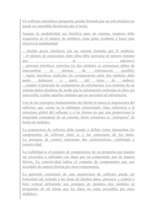 Un software monolítico (programa grande formado por un solo módulo) no
puede ser entendido fácilmente por el lector.
Aunque la modularidad sea benéfica para un sistema, tampoco debe
exagerarse en el número de módulos, estas guías ayudarán a hacer más
efectiva la modularidad:
– diseñar pocas interfaces (en un sistema formado por N módulos,
– el número de conexiones entre ellos debe acercarse al número mínimo
que al máximo);
– procurar interfaces estrechas (si dos módulos se comunican deben de
intercambiar el mínimo de información posible);
– lograr interfaces explícitas (la comunicación entre dos módulos debe
poder deducirse a partir del texto de ambos);
– cumplir el principio de ocultamiento de información: Los módulos de un
sistema deben diseñarse de modo que la información contenida en ellos sea
inaccesible a todos aquellos módulos que no necesiten tal información.
Uno de los conceptos fundamentales del diseño lo marca la arquitectura del
software, que -como ya lo habíamos mencionado- hace referencia a la
estructura global del software y a las formas en que ésta proporciona la
integridad conceptual de un sistema, dicha estructura es “jerárquica” en
forma de módulos.
La arquitectura de software debe ayudar a definir como interactúan los
componentes de software entre sí y las estructuras de los datos.
La jerarquía de control representa dos características, visibilidad y
conectividad.
La visibilidad es el conjunto de componentes de un programa que pueden
ser invocados o utilizados sus datos por un componente aun de manera
directa. La conectividad indica el conjunto de componentes que son
accedidos de manera directa por otros componentes.
La partición estructural de una arquitectura de software puede ser
horizontal (de acuerdo a las áreas de diseño) datos, procesos y control o
bien vertical definiendo una jerarquía de módulos (los módulos se
programan de tal forma que los datos no estén accesibles por otros
módulos).
 
