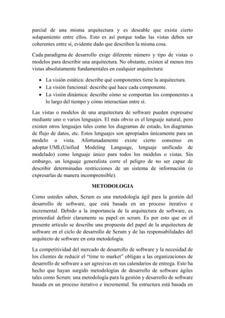 parcial de una misma arquitectura y es deseable que exista cierto
solapamiento entre ellos. Esto es así porque todas las vistas deben ser
coherentes entre sí, evidente dado que describen la misma cosa.
Cada paradigma de desarrollo exige diferente número y tipo de vistas o
modelos para describir una arquitectura. No obstante, existen al menos tres
vistas absolutamente fundamentales en cualquier arquitectura:
 La visión estática: describe qué componentes tiene la arquitectura.
 La visión funcional: describe qué hace cada componente.
 La visión dinámica: describe cómo se comportan los componentes a
lo largo del tiempo y cómo interactúan entre sí.
Las vistas o modelos de una arquitectura de software pueden expresarse
mediante uno o varios lenguajes. El más obvio es el lenguaje natural, pero
existen otros lenguajes tales como los diagramas de estado, los diagramas
de flujo de datos, etc. Estos lenguajes son apropiados únicamente para un
modelo o vista. Afortunadamente existe cierto consenso en
adoptar UML(Unified Modeling Language, lenguaje unificado de
modelado) como lenguaje único para todos los modelos o vistas. Sin
embargo, un lenguaje generalista corre el peligro de no ser capaz de
describir determinadas restricciones de un sistema de información (o
expresarlas de manera incomprensible).
METODOLOGIA
Como ustedes saben, Scrum es una metodología ágil para la gestión del
desarrollo de software, que está basada en un proceso iterativo e
incremental. Debido a la importancia de la arquitectura de software, es
primordial definir claramente su papel en scrum. Es por esto que en el
presente artículo se describe una propuesta del papel de la arquitectura de
software en el ciclo de desarrollo de Scrum y de las responsabilidades del
arquitecto de software en esta metodología.
La competitividad del mercado de desarrollo de software y la necesidad de
los clientes de reducir el “time to market” obligan a las organizaciones de
desarrollo de software a ser agresivas en sus calendarios de entrega. Esto ha
hecho que hayan surgido metodologías de desarrollo de software ágiles
tales como Scrum: una metodología para la gestión y desarrollo de software
basada en un proceso iterativo e incremental. Su estructura está basada en
 