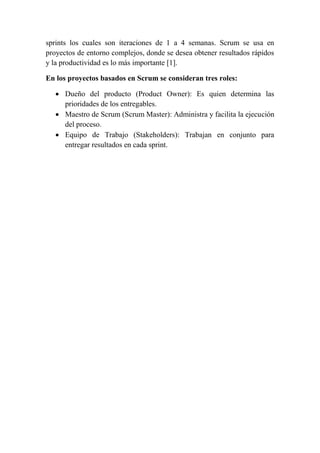 sprints los cuales son iteraciones de 1 a 4 semanas. Scrum se usa en
proyectos de entorno complejos, donde se desea obtener resultados rápidos
y la productividad es lo más importante [1].
En los proyectos basados en Scrum se consideran tres roles:
 Dueño del producto (Product Owner): Es quien determina las
prioridades de los entregables.
 Maestro de Scrum (Scrum Master): Administra y facilita la ejecución
del proceso.
 Equipo de Trabajo (Stakeholders): Trabajan en conjunto para
entregar resultados en cada sprint.
 