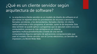 ¿Qué es un cliente servidor según
arquitectura de software?
 La arquitectura cliente-servidor es un modelo de diseño de software en el
que tareas se reparten entre los proveedores de recursos o servicios,
llamados servidores, y los demandantes, llamados clientes. Un cliente
realiza peticiones a otro programa, el servidor, quien le da respuesta. Esta
idea también se puede aplicar a programas que se ejecutan sobre una sola
computadora, aunque es más ventajosa en un sistema
operativo multiusuariodistribuido a través de una red de
computadoras.Algunos ejemplos de aplicaciones computacionales que
usen el modelo cliente-servidor son el Correo electrónico, un Servidor de
impresión y la World Wide Web
 