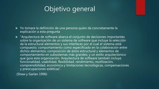 Objetivo general
 Yo tomare la definición de una persona quien da concretamente la
explicación a esta pregunta
 "Arquitectura de software abarca el conjunto de decisiones importantes
sobre la organización de un sistema de software que incluye la selección
de la estructural elementos y sus interfaces por el cual el sistema está
compuesto; comportamiento como especificado en la colaboración entre
dichos elementos; composición de éstos estructural y elementos de
comportamiento en subsistemas más grandes; y un estilo arquitectónico
que guía esta organización. Arquitectura de software también incluye
funcionalidad, usabilidad, flexibilidad, rendimiento, reutilización,
comprensibilidad, económica y limitaciones tecnológicas, compensaciones
y preocupaciones estéticas”.
(Shaw y Garlan 1996)
 