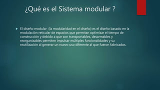 ¿Qué es el Sistema modular ?
 El diseño modular (la modularidad en el diseño) es el diseño basado en la
modulación reticular de espacios que permitan optimizar el tiempo de
construcción y debido a que son transportables, desarmables y
reorganizables permiten impulsar múltiples funcionalidades y su
reutilización al generar un nuevo uso diferente al que fueron fabricados.
 
