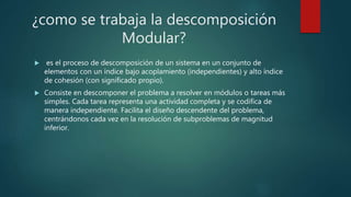 ¿como se trabaja la descomposición
Modular?
 es el proceso de descomposición de un sistema en un conjunto de
elementos con un índice bajo acoplamiento (independientes) y alto índice
de cohesión (con significado propio).
 Consiste en descomponer el problema a resolver en módulos o tareas más
simples. Cada tarea representa una actividad completa y se codifica de
manera independiente. Facilita el diseño descendente del problema,
centrándonos cada vez en la resolución de subproblemas de magnitud
inferior.
 