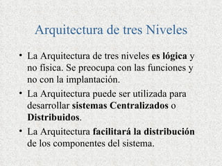 Arquitectura de tres Niveles
• La Arquitectura de tres niveles es lógica y
  no física. Se preocupa con las funciones y
  no con la implantación.
• La Arquitectura puede ser utilizada para
  desarrollar sistemas Centralizados o
  Distribuidos.
• La Arquitectura facilitará la distribución
  de los componentes del sistema.
 