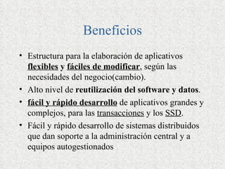 Beneficios
• Estructura para la elaboración de aplicativos
  flexibles y fáciles de modificar, según las
  necesidades del negocio(cambio).
• Alto nivel de reutilización del software y datos.
• fácil y rápido desarrollo de aplicativos grandes y
  complejos, para las transacciones y los SSD.
• Fácil y rápido desarrollo de sistemas distribuidos
  que dan soporte a la administración central y a
  equipos autogestionados
 