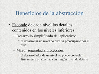 Beneficios de la abstracción
• Esconde de cada nivel los detalles
  contenidos en los niveles inferiores:
  – Desarrollo simplificado del aplicativo:
     • al desarrollar un nivel no precisa preocuparse por el
       otro
  – Mayor seguridad y protección:
     • el desarrollador de un nivel no puede controlar
       físicamente otra camada en ningún nivel de detalle
 