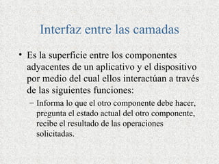 Interfaz entre las camadas
• Es la superficie entre los componentes
  adyacentes de un aplicativo y el dispositivo
  por medio del cual ellos interactúan a través
  de las siguientes funciones:
  – Informa lo que el otro componente debe hacer,
    pregunta el estado actual del otro componente,
    recibe el resultado de las operaciones
    solicitadas.
 