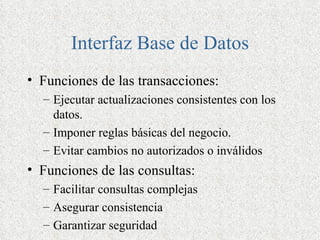 Interfaz Base de Datos
• Funciones de las transacciones:
  – Ejecutar actualizaciones consistentes con los
    datos.
  – Imponer reglas básicas del negocio.
  – Evitar cambios no autorizados o inválidos
• Funciones de las consultas:
  – Facilitar consultas complejas
  – Asegurar consistencia
  – Garantizar seguridad
 