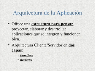 Arquitectura de la Aplicación
• Ofrece una estructura para pensar,
  proyectar, elaborar y desarrollar
  aplicaciones que se integren y funcionen
  bien.
• Arquitectura Cliente/Servidor en dos
  capas:
     • Front/end
     • Back/end
 