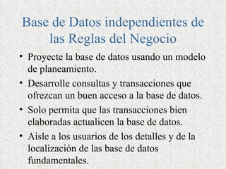 Base de Datos independientes de
    las Reglas del Negocio
• Proyecte la base de datos usando un modelo
  de planeamiento.
• Desarrolle consultas y transacciones que
  ofrezcan un buen acceso a la base de datos.
• Solo permita que las transacciones bien
  elaboradas actualicen la base de datos.
• Aisle a los usuarios de los detalles y de la
  localización de las base de datos
  fundamentales.
 