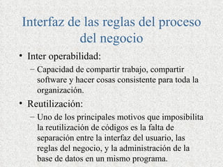 Interfaz de las reglas del proceso
           del negocio
• Inter operabilidad:
  – Capacidad de compartir trabajo, compartir
    software y hacer cosas consistente para toda la
    organización.
• Reutilización:
  – Uno de los principales motivos que imposibilita
    la reutilización de códigos es la falta de
    separación entre la interfaz del usuario, las
    reglas del negocio, y la administración de la
    base de datos en un mismo programa.
 