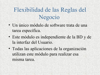 Flexibilidad de las Reglas del
            Negocio
• Un único módulo de software trata de una
  tarea específica.
• Este módulo es independiente de la BD y de
  la interfaz del Usuario.
• Todas las aplicaciones de la organización
  utilizan este módulo para realizar esa
  misma tarea.
 