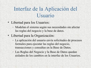 Interfaz de la Aplicación del
               Usuario
• Libertad para los Usuarios:
   – Modelan el sistema según sus necesidades sin afectar
     las reglas del negocio y la base de datos.
• Libertad para la Organización:
   – La aplicación del usuario envía solicitudes de procesos
     formales para ejecutar las reglas del negocio,
     transacciones y consultas en la Base de Datos.
   – Las Reglas del Negocio y la Base de Datos quedan
     aislados de los cambios en la interfaz de los Usuarios.
 