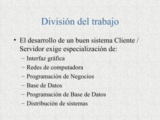 División del trabajo
• El desarrollo de un buen sistema Cliente /
  Servidor exige especialización de:
  –   Interfaz gráfica
  –   Redes de computadora
  –   Programación de Negocios
  –   Base de Datos
  –   Programación de Base de Datos
  –   Distribución de sistemas
 