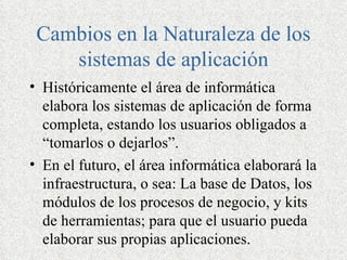 Cambios en la Naturaleza de los
    sistemas de aplicación
• Históricamente el área de informática
  elabora los sistemas de aplicación de forma
  completa, estando los usuarios obligados a
  “tomarlos o dejarlos”.
• En el futuro, el área informática elaborará la
  infraestructura, o sea: La base de Datos, los
  módulos de los procesos de negocio, y kits
  de herramientas; para que el usuario pueda
  elaborar sus propias aplicaciones.
 