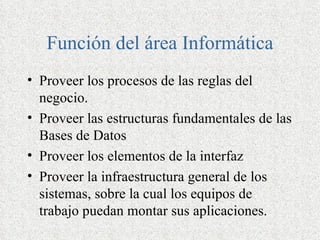 Función del área Informática
• Proveer los procesos de las reglas del
  negocio.
• Proveer las estructuras fundamentales de las
  Bases de Datos
• Proveer los elementos de la interfaz
• Proveer la infraestructura general de los
  sistemas, sobre la cual los equipos de
  trabajo puedan montar sus aplicaciones.
 