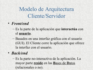 Modelo de Arquitectura
        Cliente/Servidor
• Front/end
  – Es la parte de la aplicación que interactúa con
    el usuario.
  – Basados en una interfaz gráfica con el usuario
    (GUI). El Cliente corre la aplicación que ofrece
    la interfaz con el usuario.
• Back/end
  – Es la parte no-interactiva de la aplicación. La
    mayor parte reside en las Bases de Datos
    (relacionales o no).
 