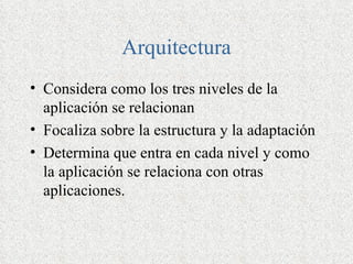 Arquitectura
• Considera como los tres niveles de la
  aplicación se relacionan
• Focaliza sobre la estructura y la adaptación
• Determina que entra en cada nivel y como
  la aplicación se relaciona con otras
  aplicaciones.
 