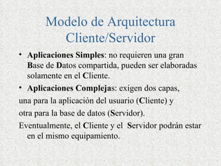 Modelo de Arquitectura
         Cliente/Servidor
• Aplicaciones Simples: no requieren una gran
   Base de Datos compartida, pueden ser elaboradas
   solamente en el Cliente.
• Aplicaciones Complejas: exigen dos capas,
una para la aplicación del usuario (Cliente) y
otra para la base de datos (Servidor).
Eventualmente, el Cliente y el Servidor podrán estar
   en el mismo equipamiento.
 