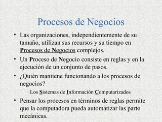 Procesos de Negocios
• Las organizaciones, independientemente de su
  tamaño, utilizan sus recursos y su tiempo en
  Procesos de Negocios complejos.
• Un Proceso de Negocio consiste en reglas y en la
  ejecución de un conjunto de pasos.
• ¿Quién mantiene funcionando a los procesos de
  negocios?
      Los Sistemas de Información Computarizados
• Pensar los procesos en términos de reglas permite
  que la computadora pueda automatizar las parte
  mecánicas.
 
