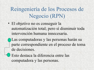 Reingeniería de los Procesos de
        Negocio (RPN)
• El objetivo no es conseguir la
  automatización total; pero sí disminuir toda
  intervención humana innecesaria.
• Las computadoras y las personas harán su
  parte correspondiente en el proceso de toma
  de decisiones.
• Esto destaca la diferencia entre las
  computadora y las personas.
 