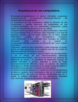 Arquitectura de una computadora.
El concepto de arquitectura en el entorno informático proporciona
una descripción de la construcción y distribución física de los
componentes de la computadora.
La arquitectura de una computadora explica la situación de sus
componentes y permite determinar las posibilidades de que
un sistema informático, con una determinada configuración, pueda
realizar las operaciones para las que se va a utilizar.
Cualquier usuario que desee adquirir un sistema informático, tanto si es
una gran empresa como un particular, debe responder a una serie de
preguntas previas: ¿qué se desea realizar con el nuevo sistema
informático? ¿Cuáles son los objetivos a conseguir?
¿Qué software será el más adecuado para conseguir los objetivos
marcados? ¿Qué impacto va a suponer en
la organización (laboral o personal) la introducción del nuevo sistema
informático?
Finalmente, cuando se haya respondido a estas preguntas, el usuario
tendrá una idea aproximada de los objetivos que han de cumplir los
diferentes sistemas informáticos a evaluar.
En la actualidad es muy familiar el aspecto exterior de una computadora
o, por lo menos, de una microcomputadora Name=g8;
HotwordStyle=BookDefault; , pero se ha de advertir que, salvando las
diferencias de tamaño y la posibilidad de teleproceso (manejo del
sistema informático a grandes distancias a través de líneas
de comunicaciones de diferentes tipos), en general, los sistemas
informáticos se dividen físicamente en la unidad central del sistema y
los periféricos que permiten conectarlo al mundo exterior.
La Unidad Central del Sistema es un habitáculo en forma de caja donde
se sitúa el «cerebro» de la computadora, esto es, la unidad central
de proceso (CPU), así como los distintos componentes que van a
ayudar al sistema informático en sus operaciones habituales
(bus, memorias, fuentes de alimentación eléctrica, etcétera).
 