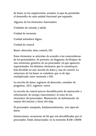 de buses en las arquitecturas actuales, lo que ha permitido
el desarrollo de cada unidad funcional por separado.
Algunos de los elementos funcionales:
Unidades de entrada y salida
Unidad de memoria
Unidad aritmética lógica
Unidad de control
Buses: dirección, dato, control, I/O
Estos elementos se articulan de acuerdo a las características
de los procesadores. Se presenta un diagrama de bloques de
una estructura genérica de un procesador en que aparecen
representados los distintos elementos que lo constituyen.
Esta dividido en una sección de datos y una de control. La
estructura de los buses se considera que es de tipo
multiplexado entre memoria e I/O.
La sección de datos: registros de dirección, contador de
programa, ALU, registros varios.
La sección de control provee decodificación de instrucción e
información de tiempo (sincronismo) al resto de los
elementos del procesador. Mantención de información de
estatus del interior y fuera del chip.
El procesador manipula, fundamentalmente, tres tipos de
datos:
Instrucciones: secuencias de bit que son decodificadas por el
procesador. Están almacenadas en la memoria RAM o ROM
 