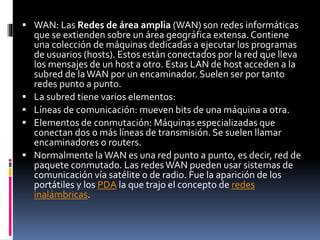  WAN: Las Redes de área amplia (WAN) son redes informáticas
que se extienden sobre un área geográfica extensa. Contiene
una colección de máquinas dedicadas a ejecutar los programas
de usuarios (hosts). Estos están conectados por la red que lleva
los mensajes de un host a otro. Estas LAN de host acceden a la
subred de laWAN por un encaminador. Suelen ser por tanto
redes punto a punto.
 La subred tiene varios elementos:
 Líneas de comunicación: mueven bits de una máquina a otra.
 Elementos de conmutación: Máquinas especializadas que
conectan dos o más líneas de transmisión. Se suelen llamar
encaminadores o routers.
 Normalmente laWAN es una red punto a punto, es decir, red de
paquete conmutado. Las redesWAN pueden usar sistemas de
comunicación vía satélite o de radio. Fue la aparición de los
portátiles y los PDA la que trajo el concepto de redes
inalámbricas.
 