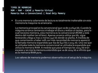 TIPOS DE MEMORIAS
ROM - RAM - CACHÉ y Memoria Virtual
Memoria Rom o Convencional ( Read Only Memory
 Es una memoria solamente de lectura es totalmente inalterable sin esta
memoria la maquina no arrancaría.
La memoria principal es la convencional que va de 0 a 640 kb. Cuando la
máquina arranca comienza a trabajar el disco y realiza un testeo, para lo
cual necesita memoria, esta memoria es la convencional (ROM) y está
dentro del mother (en el bios). Apenas arranca utiliza 300 kb, sigue
testeando y llega a mas o menos 540 kb donde se planta. A medida de
que comenzaron a haber soft con más necesidad de memoria apareció
la llamada memoria expandida que iba de 640 kb a 1024 kb. Una vez que
se utilizaba toda la memoria convencional se utilizaba la expandida que
utiliza la memoria RAM. A medida que pasa el tiempo los 1024 kb eran
escasos y se creo la memoria extendida que va de 1024 kb a infinito que
es la memoria RAM pura.
Los valores de memoria podemos observarlos en el setup de la máquina.
 
