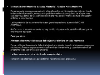  Memoria Ram o Memoria e accesoAleatorio ( RandomAcces Memory )
Esta memoria es como un escritorio al igual que los escritorios tienen cajones donde
ordenan la información, cuanto mas grande sea el escritorio (plano de apoyo) mas
cajones voy a tener de tal suerte que el micro va a perder menos tiempo en buscar y
ordenar la información
La importancia de esta memoria es tan grande que si esta ausente la PC NO
ARRANCA,
Actúa como si estuviera muerta no hay sonido ni cursor en la pantalla ni luces que se
enciendan o apaguen.
Para que sirve:
Almacena las instrucciones que debe ejecutar el micro en cada momento
Este es el lugar físico donde debe trabajar el procesador cuando abrimos un programa
sus instrucciones se copian automáticamente en la memoria, y cuando cerremos el
programa todo se borrara ( volatizara )
La Ram es como un pizarrón donde se copian datos
También copia los trabajos que estamos haciendo en ese programa
 