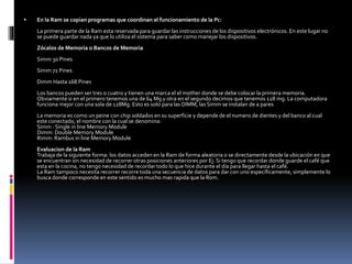  En la Ram se copian programas que coordinan el funcionamiento de la Pc:
La primera parte de la Ram esta reservada para guardar las instrucciones de los dispositivos electrónicos. En este lugar no
se puede guardar nada ya que lo utiliza el sistema para saber como manejar los dispositivos.
Zócalos de Memoria o Bancos de Memoria
Simm 30 Pines
Simm 72 Pines
Dimm Hasta 168 Pines
Los bancos pueden ser tres o cuatro y tienen una marca el el mother donde se debe colocar la primera memoria.
Obviamente si en el primero tenemos una de 64 Mg y otra en el segundo decimos que tenemos 128 mg. La computadora
funciona mejor con una sola de 128Mg. Esto es solo para las DIMM, las Simm se instalan de a pares
La memoria es como un peine con chip soldados en su superficie y depende de el numero de dientes y del banco al cual
este conectado, el nombre con la cual se denomina:
Simm : Single in line Memory Module
Dimm: Double Memory Module
Rimm: Rambus in line Memory Module
Evaluacion de la Ram
Trabaja de la siguiente forma: los datos acceden en la Ram de forma aleatoria o se directamente desde la ubicación en que
se encuentran sin necesidad de recorrer otras posiciones anteriores por Ej. Si tengo que recordar donde guarde el café que
esta en la cocina, no tengo necesidad de recordar todo lo que hice durante el día para llegar hasta el café.
La Ram tampoco necesita recorrer recorre toda una secuencia de datos para dar con uno específicamente, simplemente lo
busca donde corresponde en este sentido es mucho mas rapida que la Rom.
 