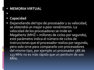  MEMORIAVIRTUAL

 Capacidad
 Dependiendo del tipo de procesador y su velocidad,
se obtendrá un mejor o peor rendimiento. La
velocidad de los procesadores se mide en
Megahertz (MHZ = millones de ciclos por segundo),
este parámetro indica el número de ciclos de
instrucciones que el procesador realiza por segundo,
pero solo sirve para compararlo con procesadores
del mismo tipo, por ejemplo un procesador 586 de
133 MHz no es más rápido que un pentium de 100
MHz.
 