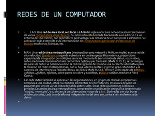 REDES DE UN COMPUTADOR
 · LAN: Una red de área local, red local o LAN (del inglés local area network) es la interconexión
de varias computadoras y periféricos. Su extensión está limitada físicamente a un edificio o a un
entorno de 200 metros, con repetidores podría llegar a la distancia de un campo de 1 kilómetro. Su
aplicación más extendida es la interconexión de computadoras personales y estaciones de
trabajo en oficinas, fábricas, etc.

 MAN: Una red de área metropolitana (metropolitan area network o MAN, en inglés) es una red de
alta velocidad (banda ancha) que da cobertura en un área geográfica extensa, proporciona
capacidad de integración de múltiples servicios mediante la transmisión de datos, voz y vídeo,
sobre medios de transmisión tales como fibra óptica y par trenzado (MAN BUCLE), la tecnología
de pares de cobre se posiciona como la red mas grande del mundo una excelente alternativa para
la creación de redes metropolitanas, por su baja latencia (entre 1 y 50ms), gran estabilidad y la
carencia de interferencias radioeléctricas, las redes MAN BUCLE, ofrecen velocidades de 10Mbps,
20Mbps, 45Mbps, 75Mbps, sobre pares de cobre y 100Mbps, 1Gbps y 10Gbps mediante Fibra
Óptica.
 Las redes Man también se aplican en las organizaciones, en grupos de oficinas corporativas
cercanas a una ciudad, estas no contiene elementos de conmutación, los cuales desvían los
paquetes por una de varias líneas de salida potenciales. Estas redes pueden ser públicas o
privadas.Las redes de área metropolitana, comprenden una ubicación geográfica determinada
"ciudad, municipio", y su distancia de cobertura es mayor de 4 km . Son redes con dos buses
unidireccionales, cada uno de ellos es independiente del otro en cuanto a la transferencia de
datos.

 
