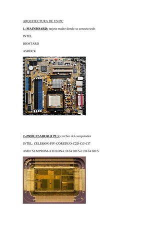 ARQUITECTURA DE UN PC

1.-MAINBOARD: tarjeta madre donde se conecta todo

INTEL

BIOSTARD

ASROCK




2.-PROCESADOR (CPU): cerebro del computador

INTEL: CELERON-PIV-COREDUO-C2D-Ci3-Ci7

AMD: SEMPROM-ATHLON-CD 64 BITS-C2D 64 BITS
 