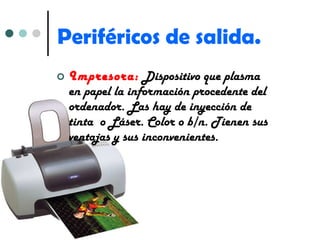 Periféricos de salida. Impresora:   Dispositivo que plasma en papel la información procedente del ordenador. Las hay de inyección de tinta  o Láser. Color o b/n. Tienen sus ventajas y sus inconvenientes. 